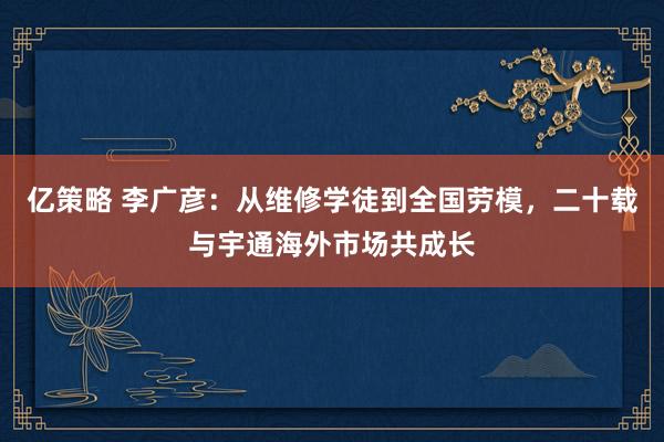 亿策略 李广彦：从维修学徒到全国劳模，二十载与宇通海外市场共成长