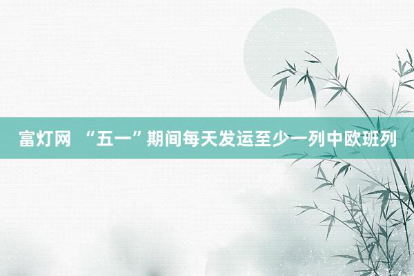 富灯网  “五一”期间每天发运至少一列中欧班列