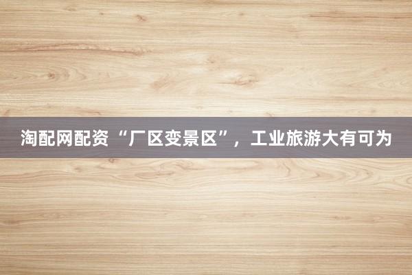 淘配网配资 “厂区变景区”，工业旅游大有可为