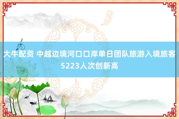 大牛配资 中越边境河口口岸单日团队旅游入境旅客5223人次创新高