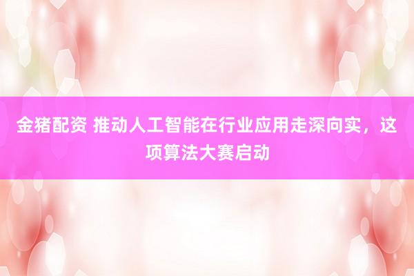 金猪配资 推动人工智能在行业应用走深向实，这项算法大赛启动