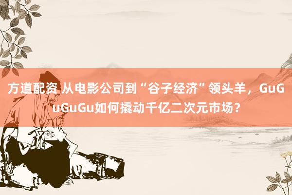 方道配资 从电影公司到“谷子经济”领头羊，GuGuGuGu如何撬动千亿二次元市场？