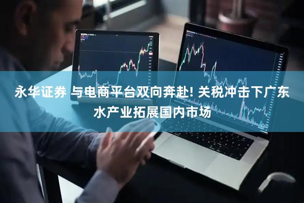 永华证券 与电商平台双向奔赴! 关税冲击下广东水产业拓展国内市场