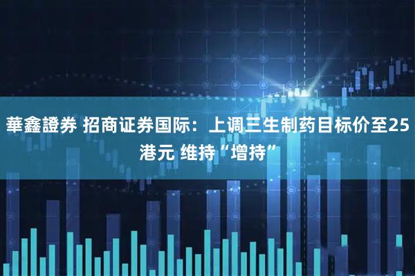 華鑫證券 招商证券国际：上调三生制药目标价至25港元 维持“增持”
