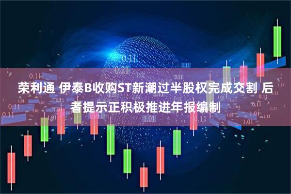 荣利通 伊泰B收购ST新潮过半股权完成交割 后者提示正积极推进年报编制