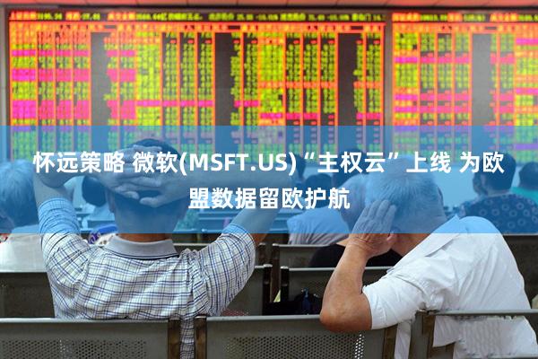 怀远策略 微软(MSFT.US)“主权云”上线 为欧盟数据留欧护航