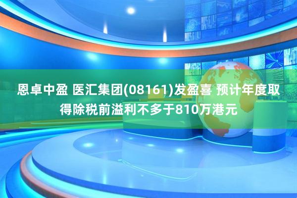 恩卓中盈 医汇集团(08161)发盈喜 预计年度取得除税前溢利不多于810万港元
