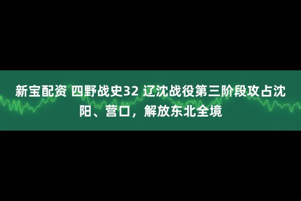 新宝配资 四野战史32 辽沈战役第三阶段攻占沈阳、营口，解放东北全境