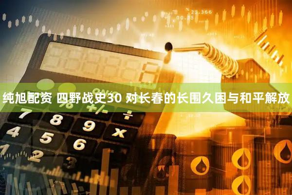 纯旭配资 四野战史30 对长春的长围久困与和平解放