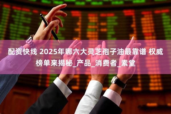 配资快线 2025年哪六大灵芝孢子油最靠谱 权威榜单来揭秘_产品_消费者_素堂