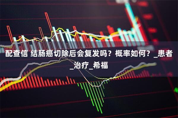 配查信 结肠癌切除后会复发吗？概率如何？_患者_治疗_希福