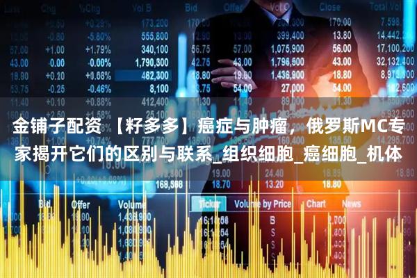 金铺子配资 【籽多多】癌症与肿瘤，俄罗斯MC专家揭开它们的区别与联系_组织细胞_癌细胞_机体