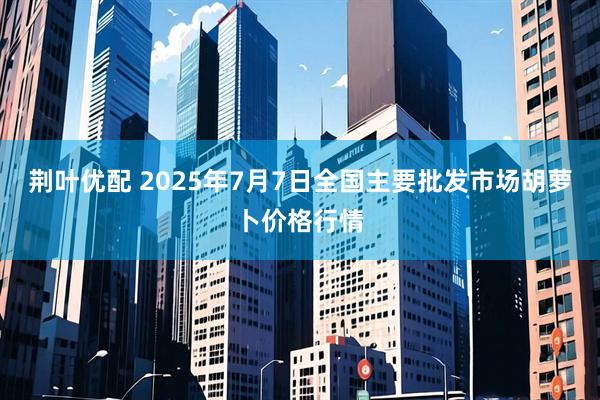 荆叶优配 2025年7月7日全国主要批发市场胡萝卜价格行情