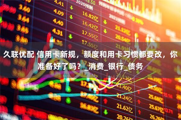 久联优配 信用卡新规，额度和用卡习惯都要改，你准备好了吗？_消费_银行_债务