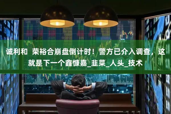 诚利和  荣裕合崩盘倒计时！警方已介入调查，这就是下一个鑫慷嘉_韭菜_人头_技术