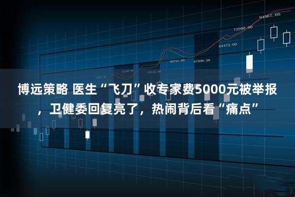 博远策略 医生“飞刀”收专家费5000元被举报，卫健委回复亮了，热闹背后看“痛点”
