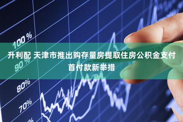 升利配 天津市推出购存量房提取住房公积金支付首付款新举措