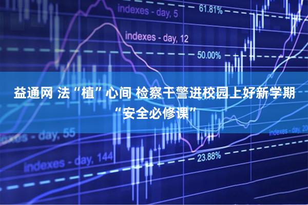 益通网 法“植”心间 检察干警进校园上好新学期“安全必修课”
