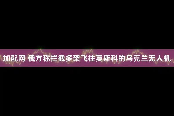 加配网 俄方称拦截多架飞往莫斯科的乌克兰无人机