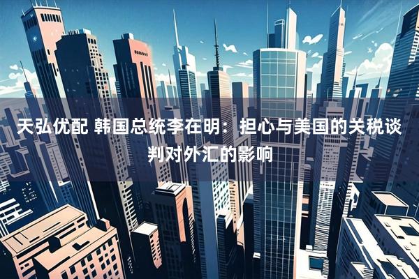 天弘优配 韩国总统李在明：担心与美国的关税谈判对外汇的影响
