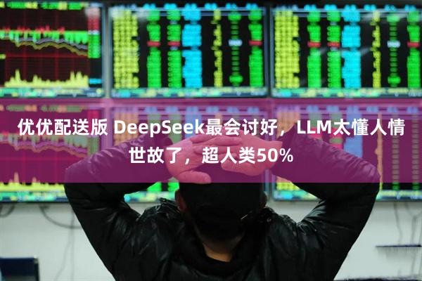 优优配送版 DeepSeek最会讨好，LLM太懂人情世故了，超人类50%