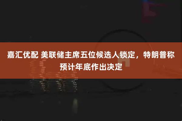 嘉汇优配 美联储主席五位候选人锁定，特朗普称预计年底作出决定